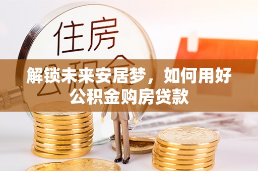 开封解锁未来安居梦，如何用好公积金购房贷款