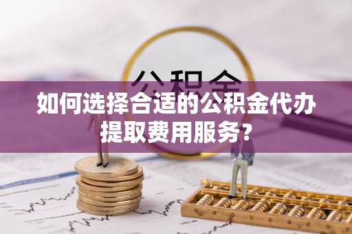 开封如何选择合适的公积金代办提取费用服务？