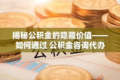 开封揭秘公积金的隐藏价值——如何通过 公积金咨询代办提取 优化财富管理