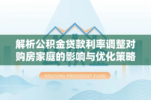 开封解析公积金贷款利率调整对购房家庭的影响与优化策略