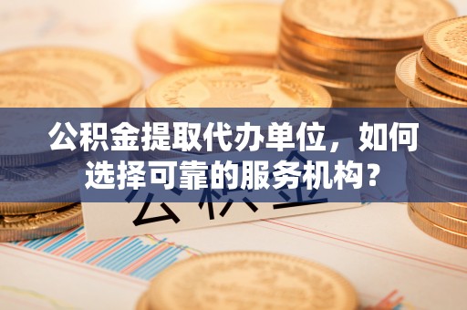 开封公积金提取代办单位，如何选择可靠的服务机构？