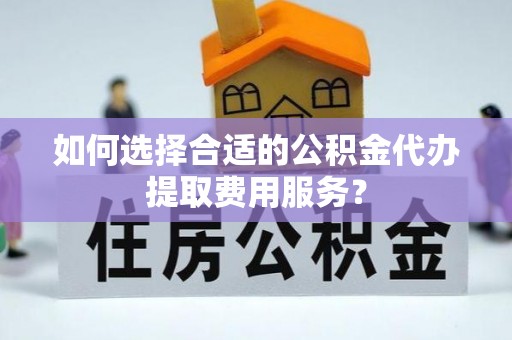 开封如何选择合适的公积金代办提取费用服务？
