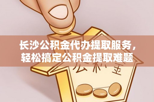 开封长沙公积金代办提取服务，轻松搞定公积金提取难题