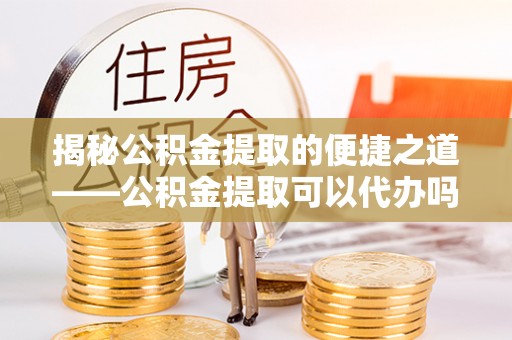 开封揭秘公积金提取的便捷之道——公积金提取可以代办吗？