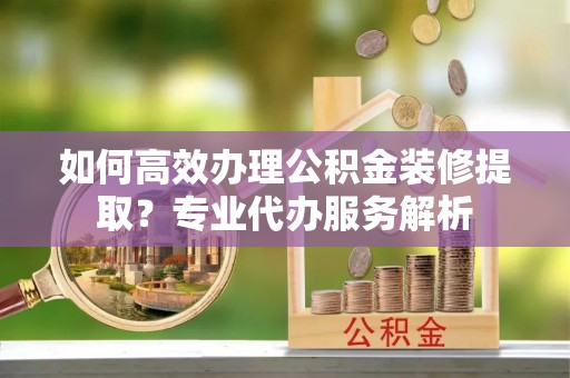 开封如何高效办理公积金装修提取？专业代办服务解析