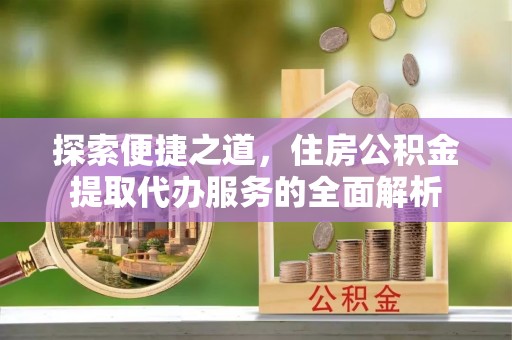 开封探索便捷之道，住房公积金提取代办服务的全面解析