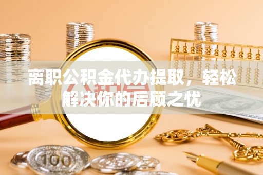 开封离职公积金代办提取，轻松解决你的后顾之忧