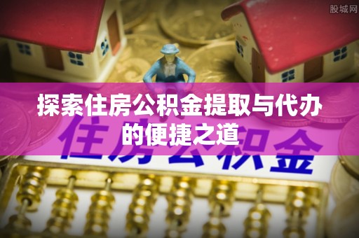 开封探索住房公积金提取与代办的便捷之道
