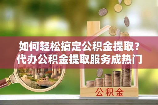 开封如何轻松搞定公积金提取？代办公积金提取服务成热门选择