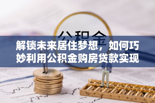 开封解锁未来居住梦想，如何巧妙利用公积金购房贷款实现房产投资