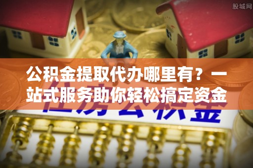 开封公积金提取代办哪里有？一站式服务助你轻松搞定资金难题