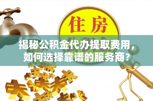 开封揭秘公积金代办提取费用，如何选择靠谱的服务商？
