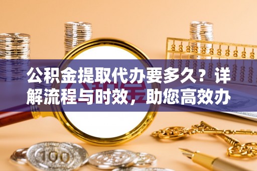 开封公积金提取代办要多久？详解流程与时效，助您高效办理