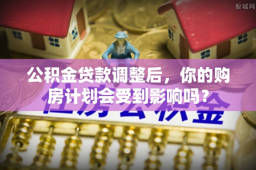 开封公积金贷款调整后，你的购房计划会受到影响吗？