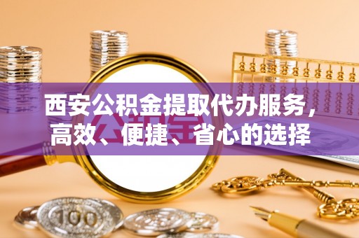 开封西安公积金提取代办服务，高效、便捷、省心的选择