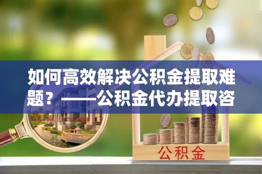 开封如何高效解决公积金提取难题？——公积金代办提取咨询服务全解析