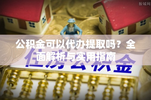 开封公积金可以代办提取吗？全面解析与实用指南