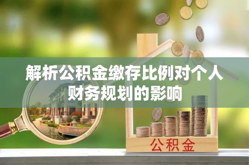 开封解析公积金缴存比例对个人财务规划的影响