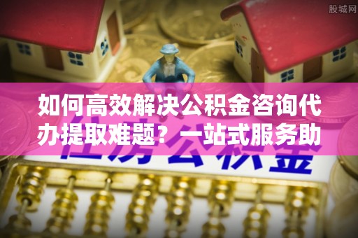 开封如何高效解决公积金咨询代办提取难题？一站式服务助您轻松搞定