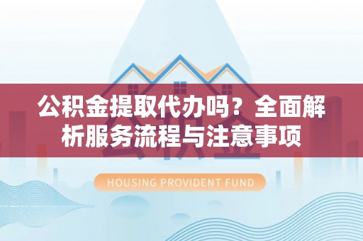 开封公积金提取代办吗？全面解析服务流程与注意事项