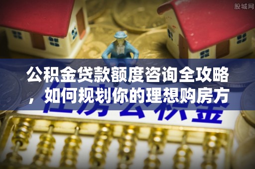 开封公积金贷款额度咨询全攻略，如何规划你的理想购房方案
