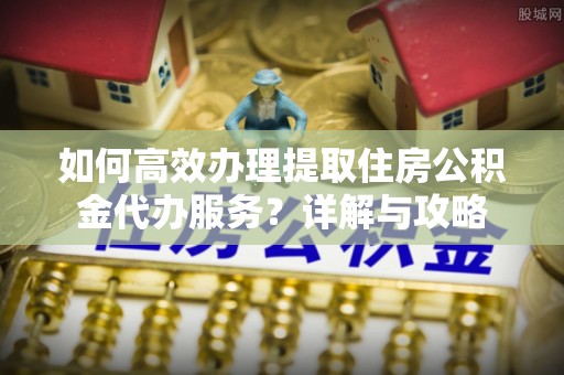 开封如何高效办理提取住房公积金代办服务？详解与攻略