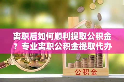 开封离职后如何顺利提取公积金？专业离职公积金提取代办服务指南
