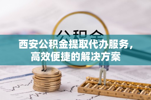 开封西安公积金提取代办服务，高效便捷的解决方案