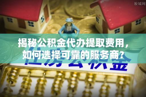 开封揭秘公积金代办提取费用，如何选择可靠的服务商？