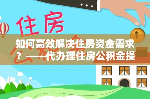 开封如何高效解决住房资金需求？——代办理住房公积金提取服务全解析