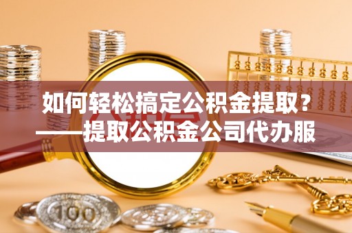 开封如何轻松搞定公积金提取？——提取公积金公司代办服务全解析
