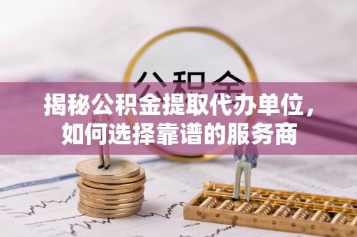 开封揭秘公积金提取代办单位，如何选择靠谱的服务商