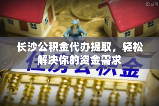 开封长沙公积金代办提取，轻松解决你的资金需求