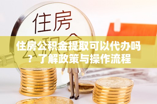 开封住房公积金提取可以代办吗？了解政策与操作流程