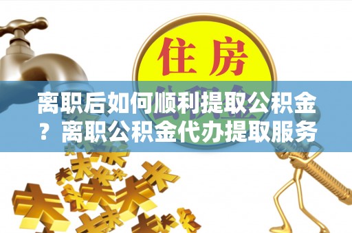 开封离职后如何顺利提取公积金？离职公积金代办提取服务助力无忧办理