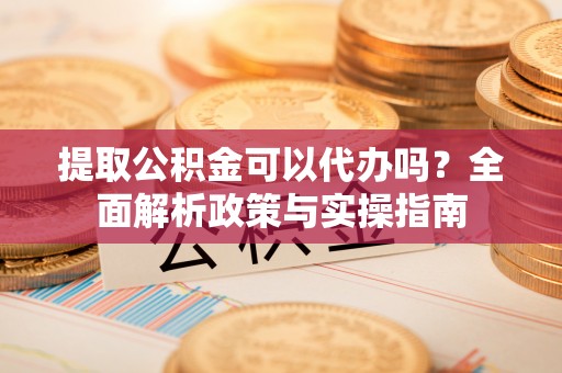 开封提取公积金可以代办吗？全面解析政策与实操指南