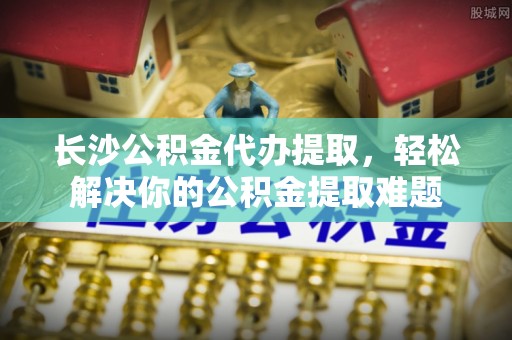 开封长沙公积金代办提取，轻松解决你的公积金提取难题