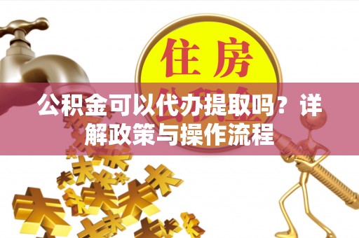 开封公积金可以代办提取吗？详解政策与操作流程