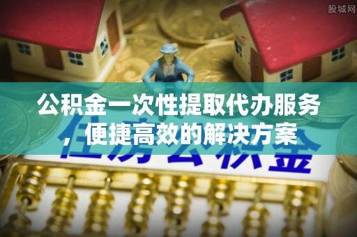 开封公积金一次性提取代办服务，便捷高效的解决方案