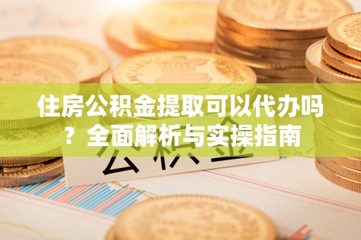 开封住房公积金提取可以代办吗？全面解析与实操指南