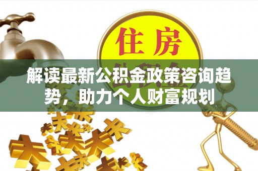 开封解读最新公积金政策咨询趋势，助力个人财富规划