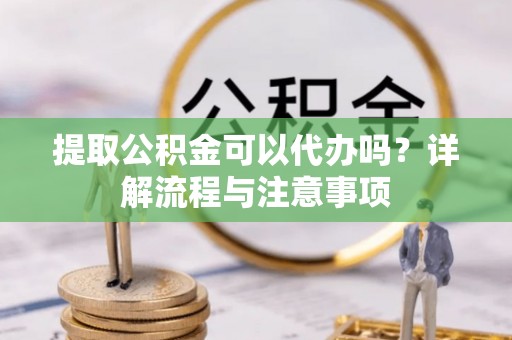 开封提取公积金可以代办吗？详解流程与注意事项
