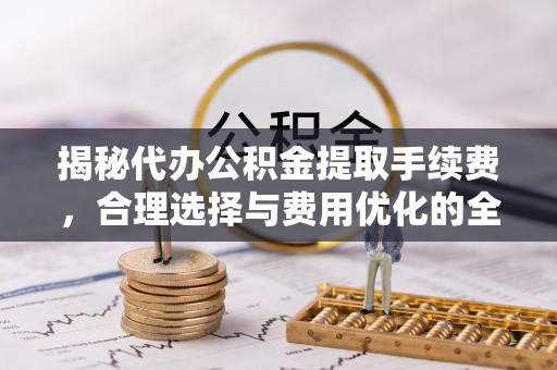 开封揭秘代办公积金提取手续费，合理选择与费用优化的全面解析