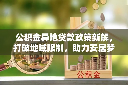 开封公积金异地贷款政策新解，打破地域限制，助力安居梦想