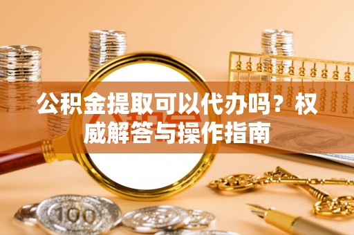 开封公积金提取可以代办吗？权威解答与操作指南
