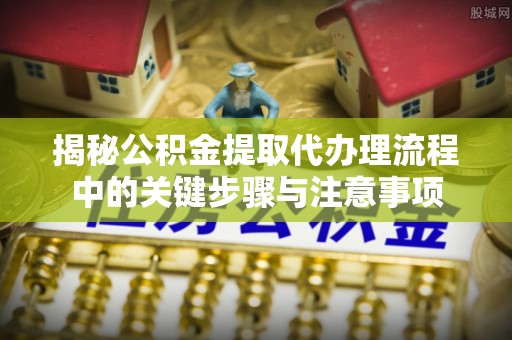 开封揭秘公积金提取代办理流程中的关键步骤与注意事项