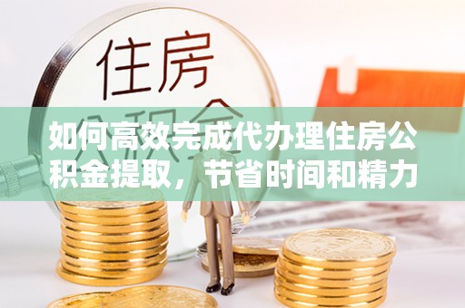 开封如何高效完成代办理住房公积金提取，节省时间和精力？