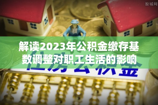 开封解读2023年公积金缴存基数调整对职工生活的影响
