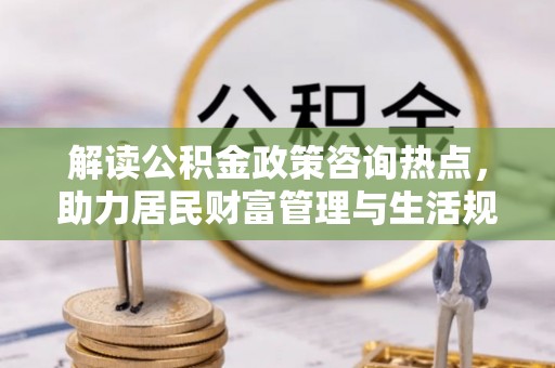 开封解读公积金政策咨询热点，助力居民财富管理与生活规划