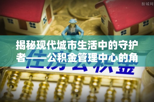 开封揭秘现代城市生活中的守护者——公积金管理中心的角色与价值